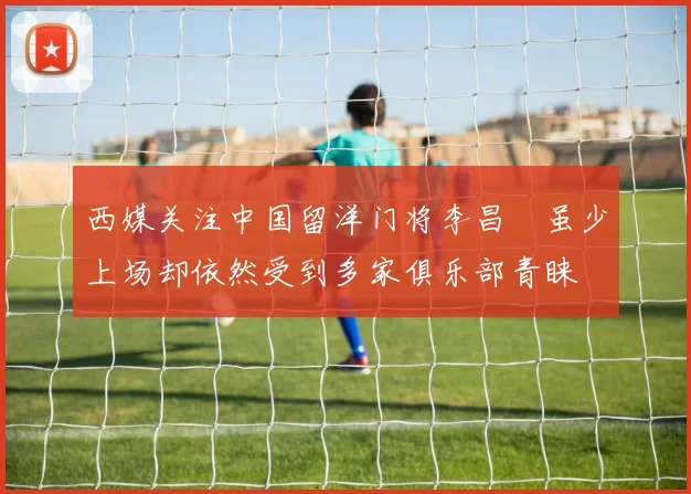 西媒关注中国留洋门将李昌祎虽少上场却依然受到多家俱乐部青睐