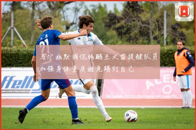 马宁幽默调侃韩鹏王大雷提醒队员加强身体素质避免踢到自己