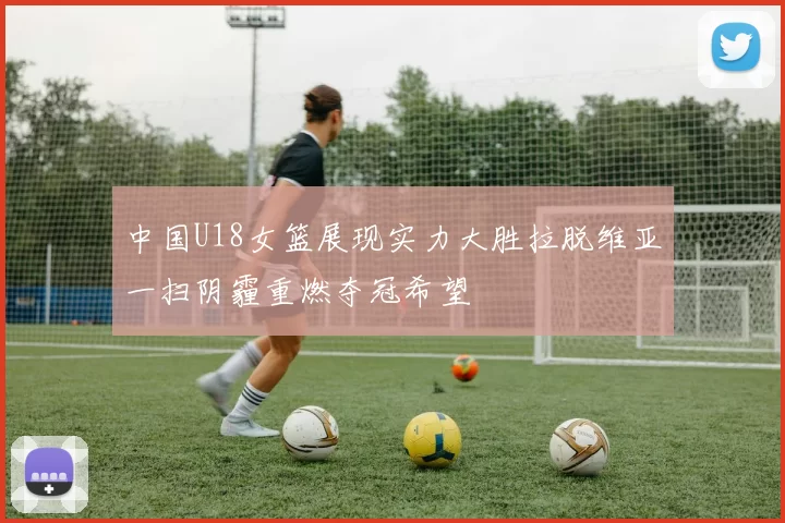 中国U18女篮展现实力大胜拉脱维亚一扫阴霾重燃夺冠希望