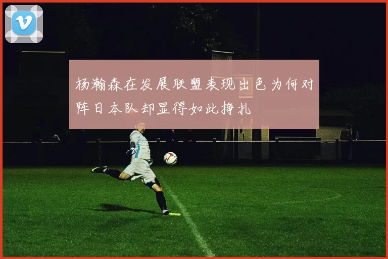 杨瀚森在发展联盟表现出色为何对阵日本队却显得如此挣扎